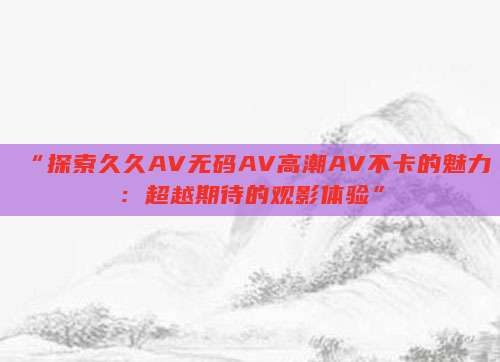 “探索久久AV无码AV高潮AV不卡的魅力：超越期待的观影体验”